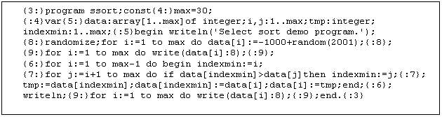 Text Box: {3:}program ssort;const{4:}max=30;
{:4}var{5:}data:array[1..max]of integer;i,j:1..max;tmp:integer;
indexmin:1..max;{:5}begin writeln('Select sort demo program.');
{8:}randomize;for i:=1 to max do data[i]:=-1000+random(2001);{:8};
{9:}for i:=1 to max do write(data[i]:8);{:9};
{6:}for i:=1 to max-1 do begin indexmin:=i;
{7:}for j:=i+1 to max do if data[indexmin]>data[j]then indexmin:=j;{:7};
tmp:=data[indexmin];data[indexmin]:=data[i];data[i]:=tmp;end;{:6};
writeln;{9:}for i:=1 to max do write(data[i]:8);{:9};end.{:3}

